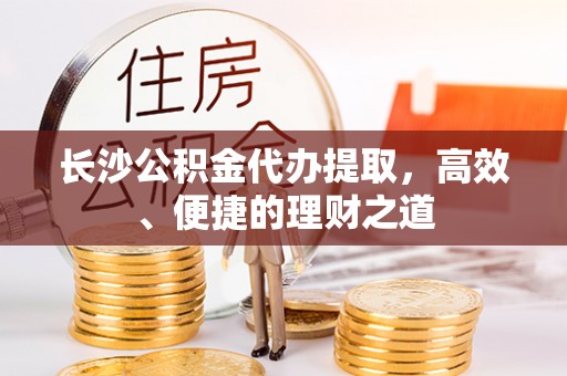 广灵长沙公积金代办提取，高效、便捷的理财之道