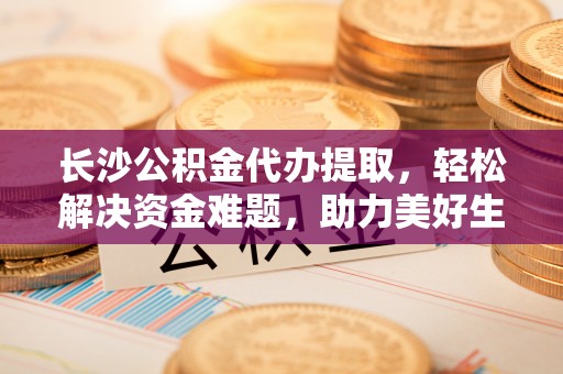 广灵长沙公积金代办提取，轻松解决资金难题，助力美好生活
