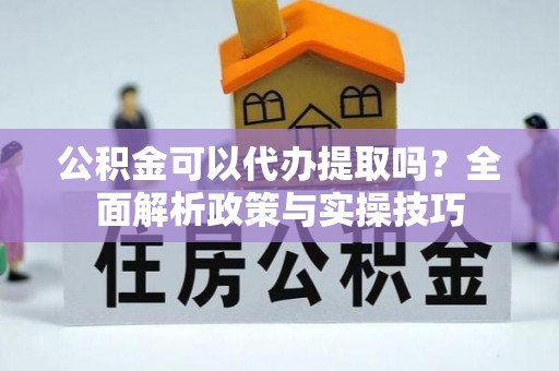 广灵公积金可以代办提取吗？全面解析政策与实操技巧