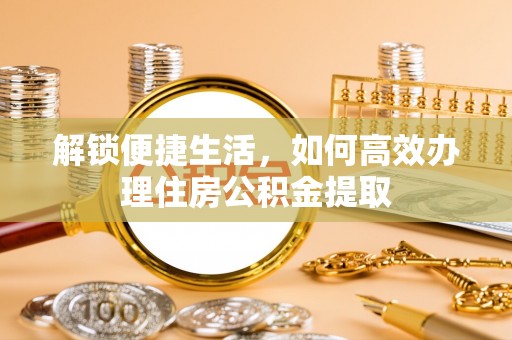 广灵解锁便捷生活，如何高效办理住房公积金提取