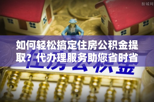 广灵如何轻松搞定住房公积金提取？代办理服务助您省时省力