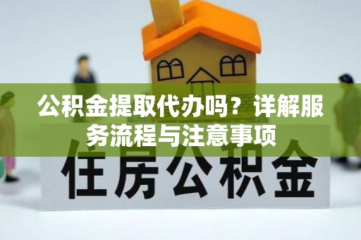 广灵公积金提取代办吗？详解服务流程与注意事项