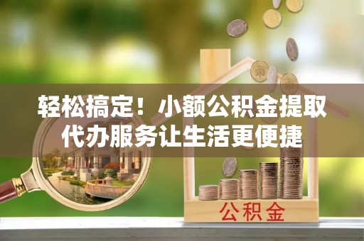 广灵轻松搞定！小额公积金提取代办服务让生活更便捷
