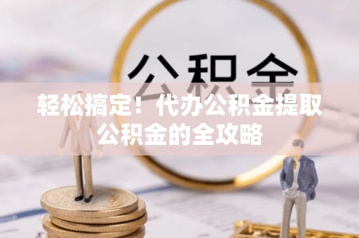 广灵轻松搞定！代办公积金提取公积金的全攻略
