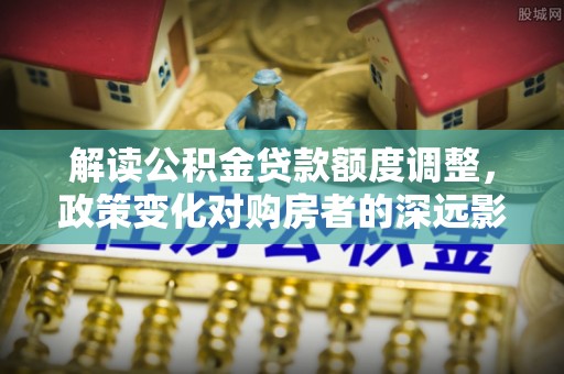 广灵解读公积金贷款额度调整，政策变化对购房者的深远影响