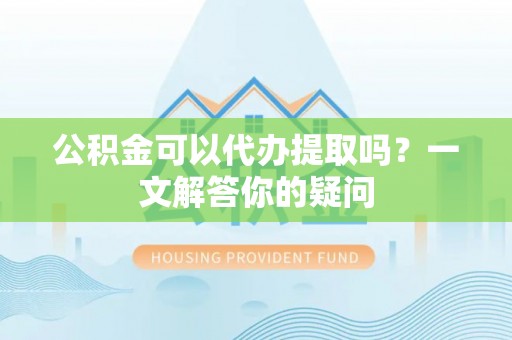 广灵公积金可以代办提取吗？一文解答你的疑问