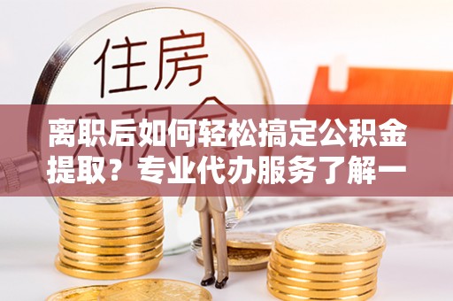 广灵离职后如何轻松搞定公积金提取？专业代办服务了解一下