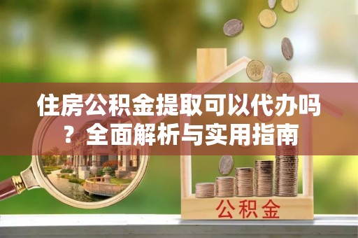 广灵住房公积金提取可以代办吗？全面解析与实用指南