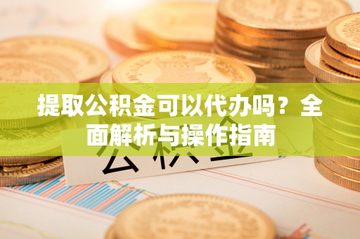 广灵提取公积金可以代办吗？全面解析与操作指南