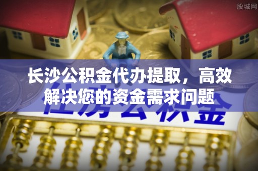 广灵长沙公积金代办提取，高效解决您的资金需求问题