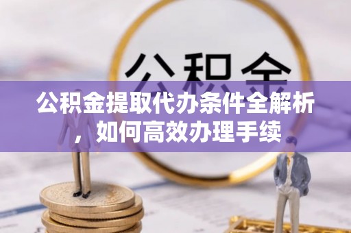 广灵公积金提取代办条件全解析，如何高效办理手续