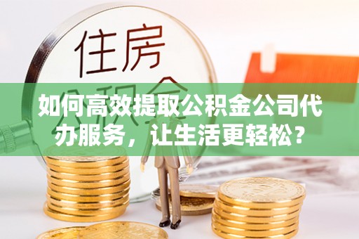 广灵如何高效提取公积金公司代办服务，让生活更轻松？