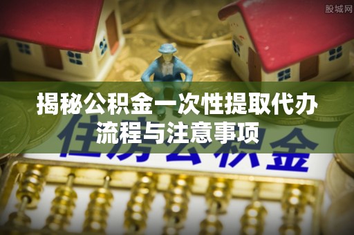 广灵揭秘公积金一次性提取代办流程与注意事项