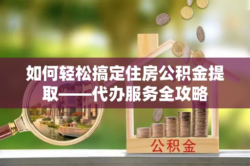 广灵如何轻松搞定住房公积金提取——代办服务全攻略