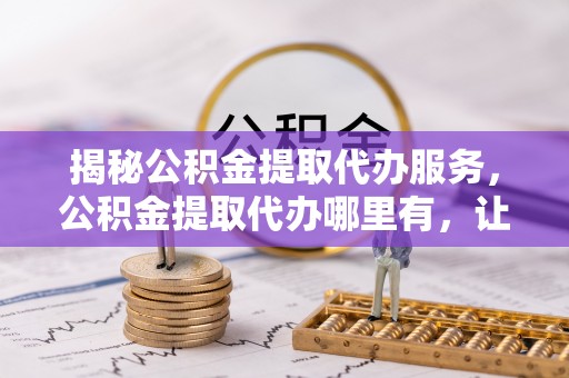 广灵揭秘公积金提取代办服务，公积金提取代办哪里有，让你省时省心的解决方案