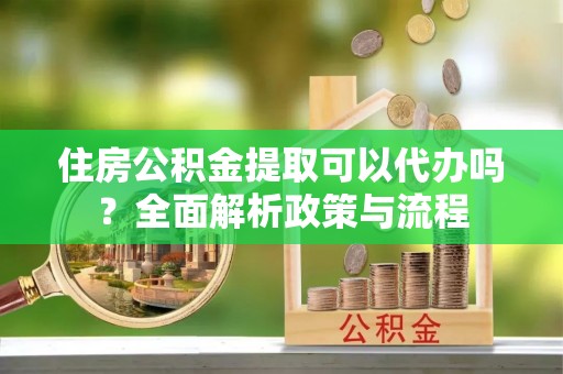 广灵住房公积金提取可以代办吗？全面解析政策与流程