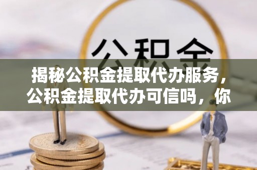 广灵揭秘公积金提取代办服务，公积金提取代办可信吗，你需要知道的真相