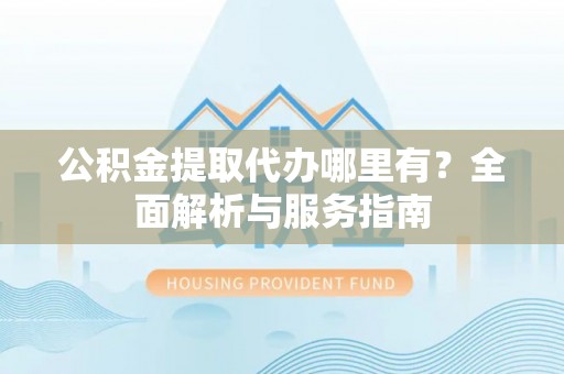 广灵公积金提取代办哪里有？全面解析与服务指南