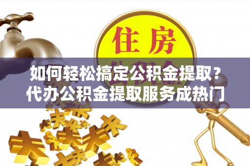 广灵如何轻松搞定公积金提取？代办公积金提取服务成热门选择