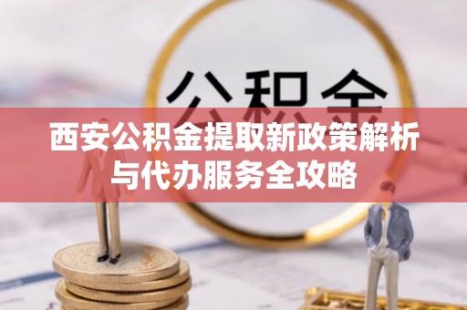 广灵西安公积金提取新政策解析与代办服务全攻略