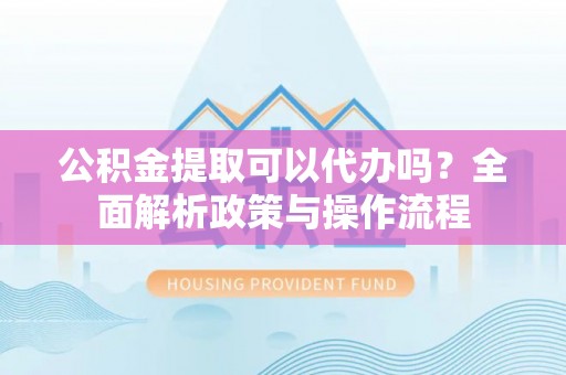 广灵公积金提取可以代办吗？全面解析政策与操作流程