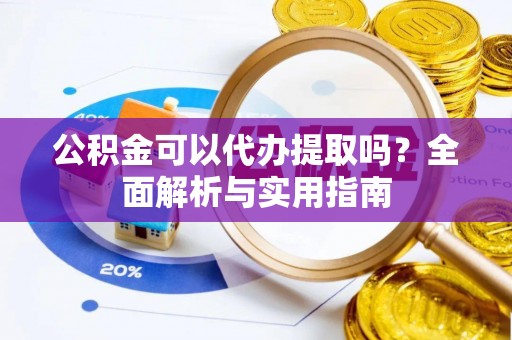 广灵公积金可以代办提取吗？全面解析与实用指南