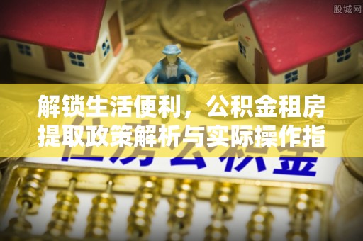 广灵解锁生活便利，公积金租房提取政策解析与实际操作指南
