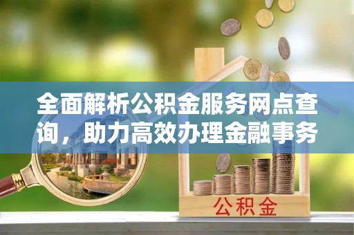 广灵全面解析公积金服务网点查询，助力高效办理金融事务