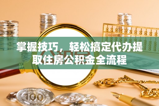 广灵掌握技巧，轻松搞定代办提取住房公积金全流程