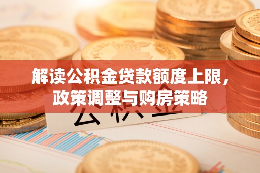 广灵解读公积金贷款额度上限，政策调整与购房策略