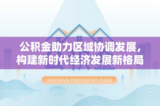 广灵公积金助力区域协调发展，构建新时代经济发展新格局