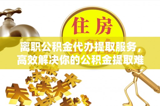 广灵离职公积金代办提取服务，高效解决你的公积金提取难题