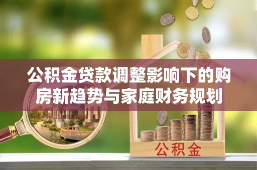 广灵公积金贷款调整影响下的购房新趋势与家庭财务规划