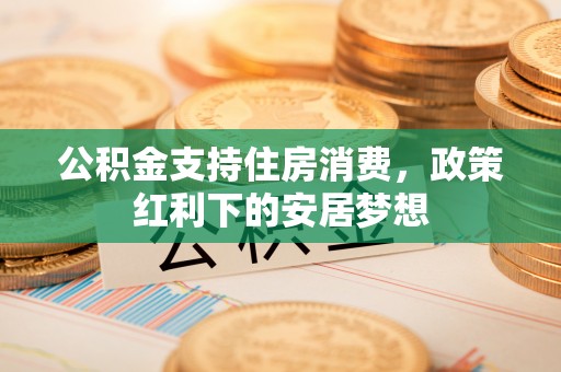 广灵公积金支持住房消费，政策红利下的安居梦想