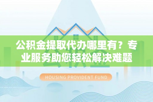广灵公积金提取代办哪里有？专业服务助您轻松解决难题