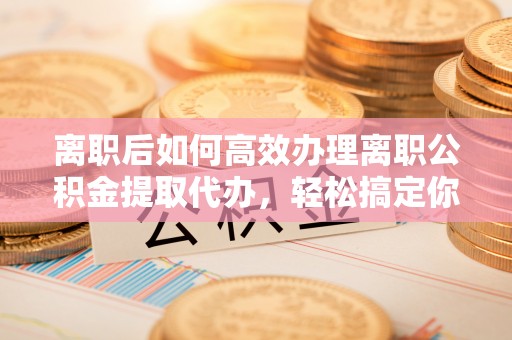 广灵离职后如何高效办理离职公积金提取代办，轻松搞定你的公积金