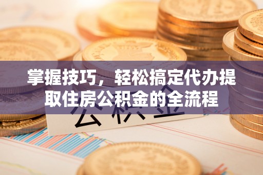 广灵掌握技巧，轻松搞定代办提取住房公积金的全流程