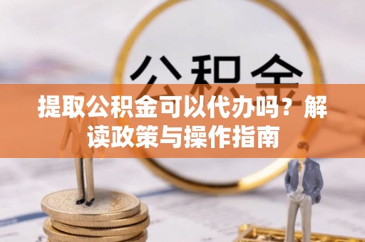 广灵提取公积金可以代办吗？解读政策与操作指南
