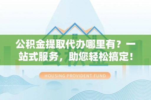 广灵公积金提取代办哪里有？一站式服务，助您轻松搞定！