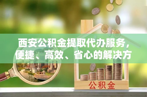 广灵西安公积金提取代办服务，便捷、高效、省心的解决方案