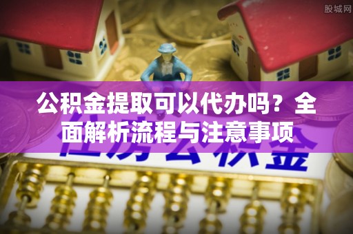 广灵公积金提取可以代办吗？全面解析流程与注意事项