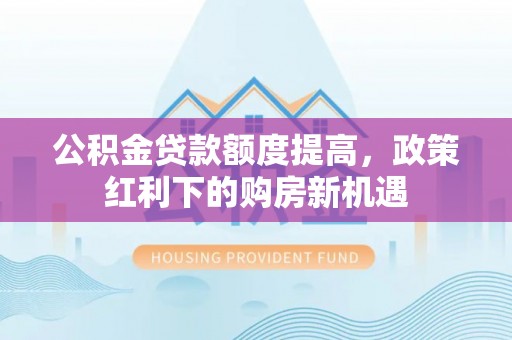 广灵公积金贷款额度提高，政策红利下的购房新机遇