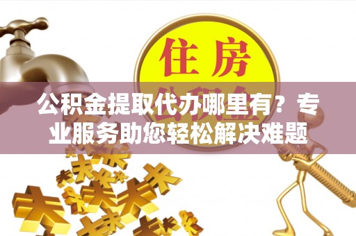 广灵公积金提取代办哪里有？专业服务助您轻松解决难题