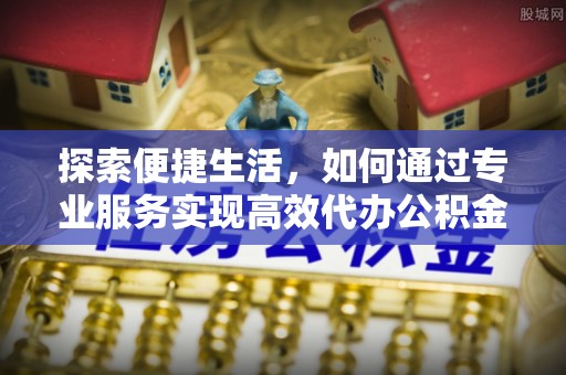 广灵探索便捷生活，如何通过专业服务实现高效代办公积金提取