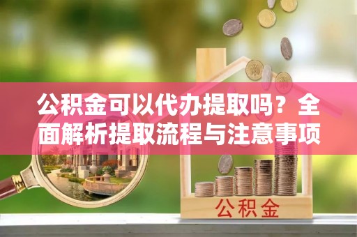 广灵公积金可以代办提取吗？全面解析提取流程与注意事项
