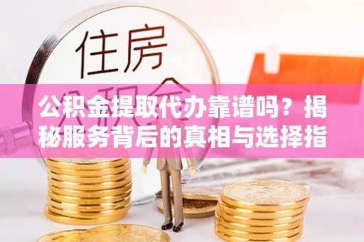 广灵公积金提取代办靠谱吗？揭秘服务背后的真相与选择指南