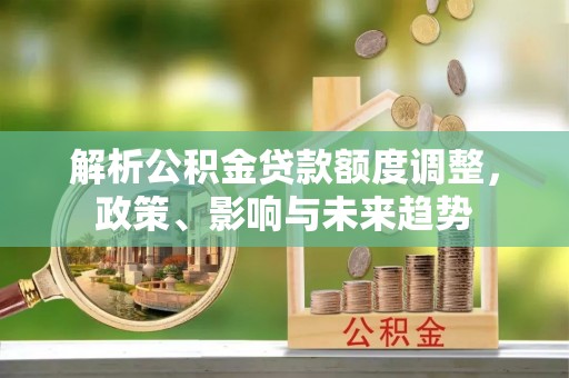 广灵解析公积金贷款额度调整，政策、影响与未来趋势
