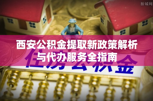 广灵西安公积金提取新政策解析与代办服务全指南
