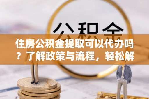 广灵住房公积金提取可以代办吗？了解政策与流程，轻松解决你的疑问