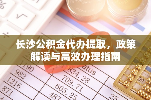 广灵长沙公积金代办提取，政策解读与高效办理指南